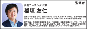 監修者：稲垣友仁 共創コーチング代表 国際コーチ連盟（ICF）認定プロフェッショナルコーチ（PCC）、生涯学習開発財団認定プロフェッショナルコーチなどコーチングに関する資格を多数保有。 現在では、各都道府県教育委員会・行政機関・各教育現場に対してコーチングの講演・導入アドバイザーとしても活動中。講演・プロデュース数は年に100本を越え、10,000人以上の教育者・学生達に対してコーチングを伝えている。